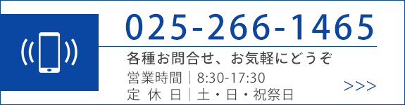 TEL025-266-1465 各種お問合せ、お気軽にどうぞ　営業時間｜8:30-17:30 定休日｜土・日・祝祭日